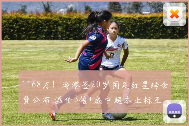 1168万！海港签20岁国足红星转会费公布 溢价3倍+成中超本土标王
